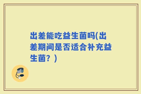 出差能吃益生菌吗(出差期间是否适合补充益生菌？)
