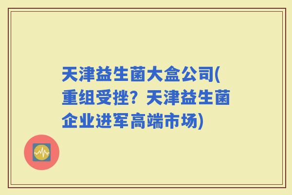 天津益生菌大盒公司(重组受挫？天津益生菌企业进军高端市场)