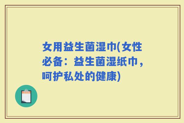女用益生菌湿巾(女性必备：益生菌湿纸巾，呵护私处的健康)