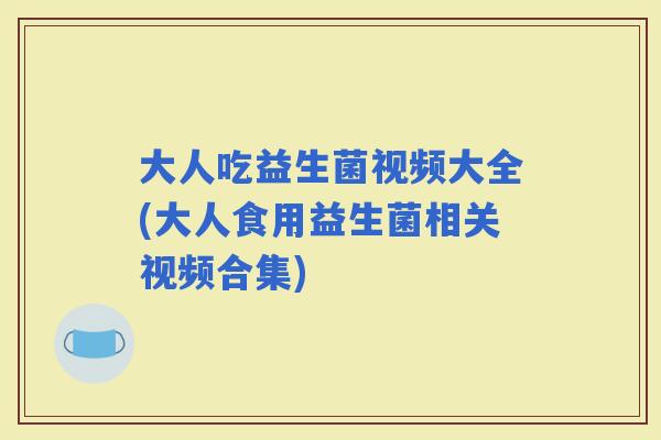 大人吃益生菌视频大全(大人食用益生菌相关视频合集)