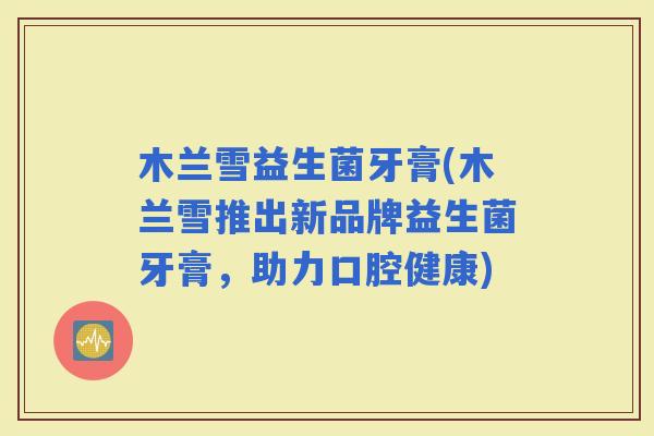 木兰雪益生菌牙膏(木兰雪推出新品牌益生菌牙膏，助力口腔健康)