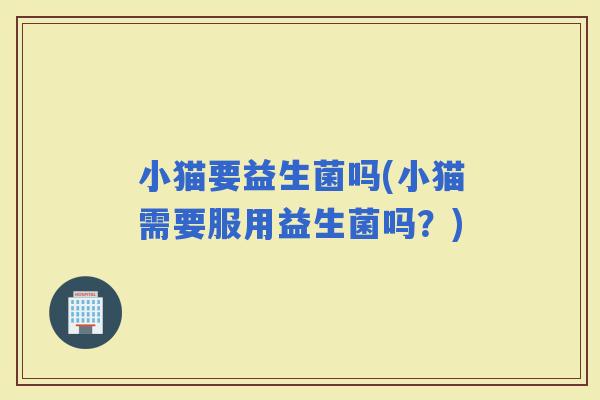小猫要益生菌吗(小猫需要服用益生菌吗？)