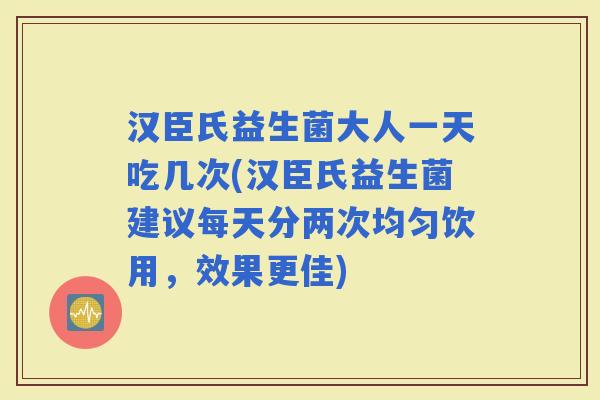 汉臣氏益生菌大人一天吃几次(汉臣氏益生菌建议每天分两次均匀饮用，效果更佳)