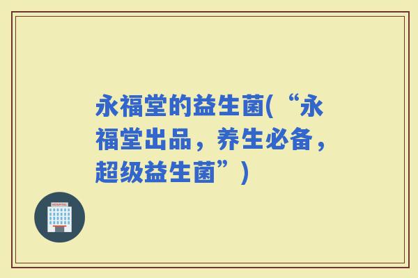 永福堂的益生菌(“永福堂出品，养生必备，超级益生菌”)
