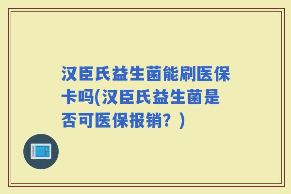 汉臣氏益生菌能刷医保卡吗(汉臣氏益生菌是否可医保报销？)