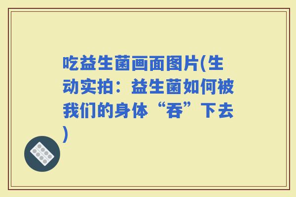 吃益生菌画面图片(生动实拍：益生菌如何被我们的身体“吞”下去)