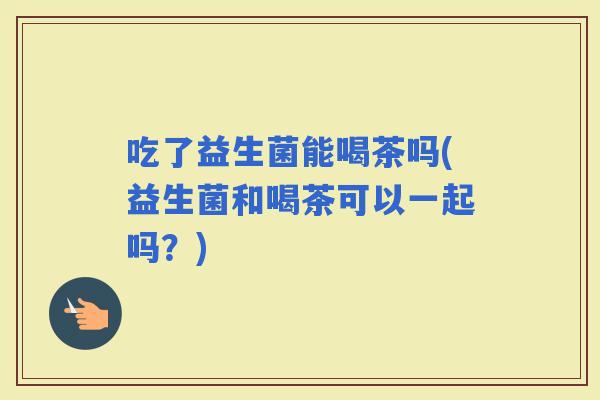 吃了益生菌能喝茶吗(益生菌和喝茶可以一起吗？)