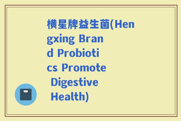 横星牌益生菌(Hengxing Brand Probiotics Promote Digestive Health)