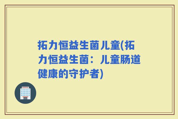 拓力恒益生菌儿童(拓力恒益生菌：儿童肠道健康的守护者)