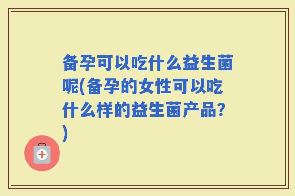 备孕可以吃什么益生菌呢(备孕的女性可以吃什么样的益生菌产品？)