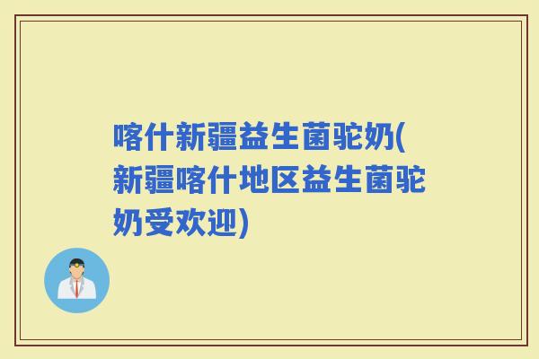 喀什新疆益生菌驼奶(新疆喀什地区益生菌驼奶受欢迎)