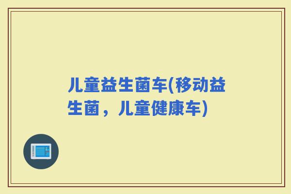 儿童益生菌车(移动益生菌，儿童健康车)