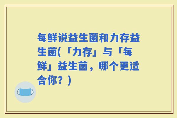每鲜说益生菌和力存益生菌(「力存」与「每鲜」益生菌，哪个更适合你？)