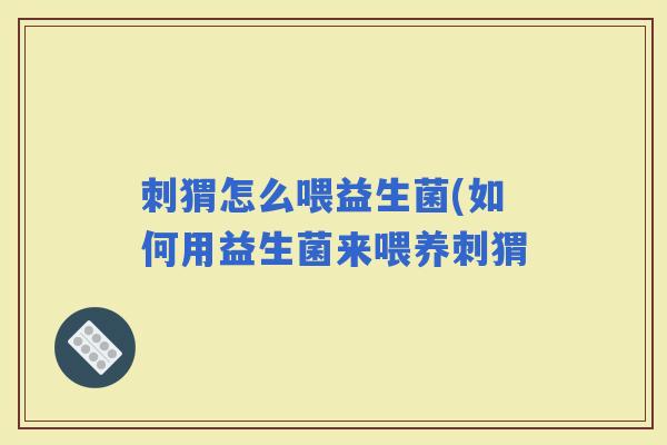 刺猬怎么喂益生菌(如何用益生菌来喂养刺猬