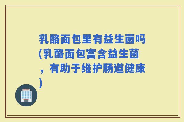 乳酪面包里有益生菌吗(乳酪面包富含益生菌，有助于维护肠道健康)