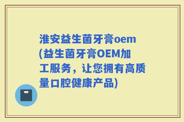 淮安益生菌牙膏oem(益生菌牙膏OEM加工服务，让您拥有高质量口腔健康产品)