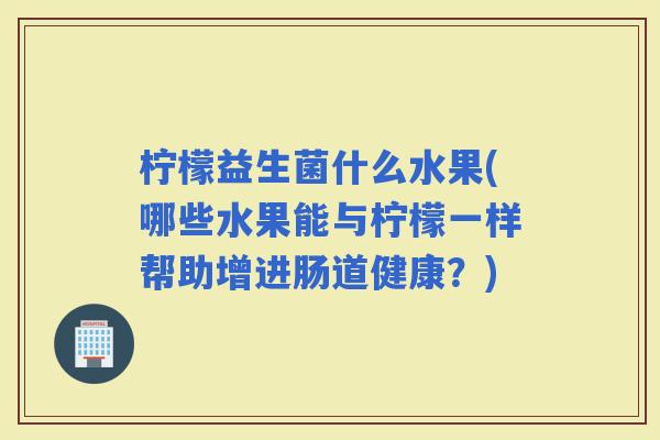 柠檬益生菌什么水果(哪些水果能与柠檬一样帮助增进肠道健康？)