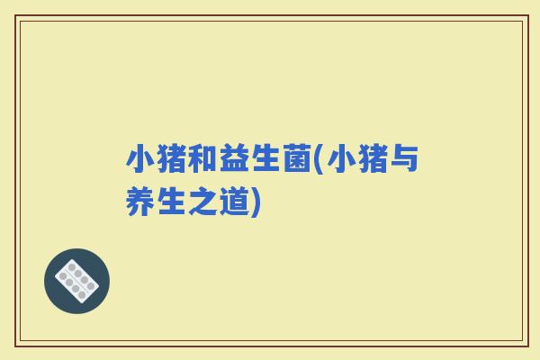 小猪和益生菌(小猪与养生之道)