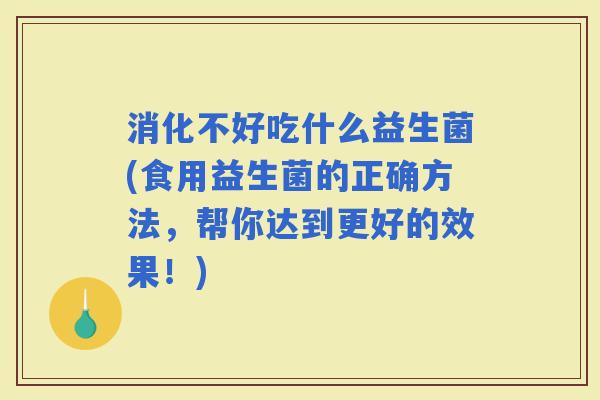 消化不好吃什么益生菌(食用益生菌的正确方法，帮你达到更好的效果！)