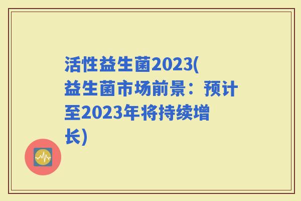 活性益生菌2023(益生菌市场前景：预计至2023年将持续增长)