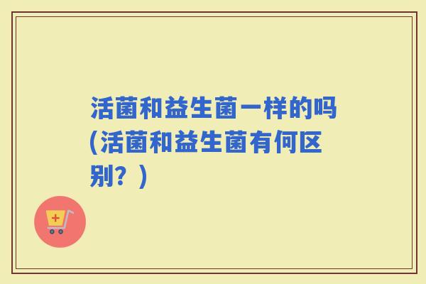 活菌和益生菌一样的吗(活菌和益生菌有何区别？)