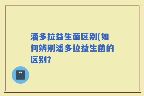 潘多拉益生菌区别(如何辨别潘多拉益生菌的区别？