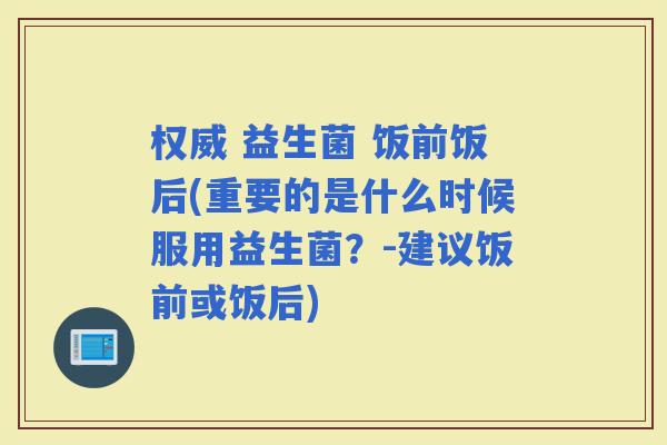 权威 益生菌 饭前饭后(重要的是什么时候服用益生菌？-建议饭前或饭后)