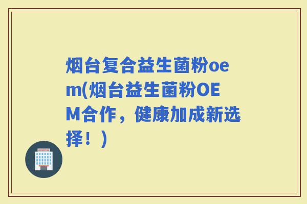 烟台复合益生菌粉oem(烟台益生菌粉OEM合作，健康加成新选择！)