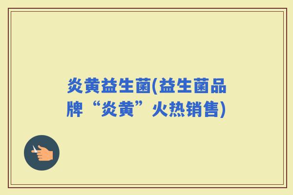 炎黄益生菌(益生菌品牌“炎黄”火热销售)