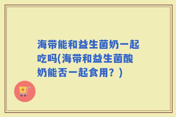 海带能和益生菌奶一起吃吗(海带和益生菌酸奶能否一起食用？)
