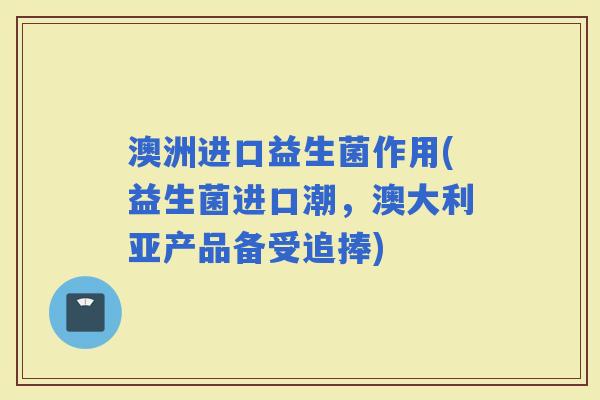 澳洲进口益生菌作用(益生菌进口潮，澳大利亚产品备受追捧)