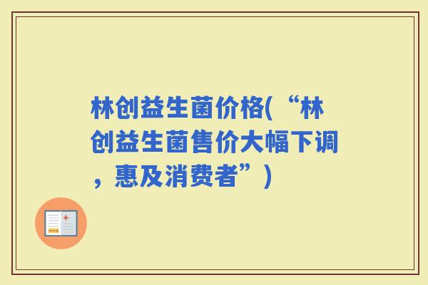 林创益生菌价格(“林创益生菌售价大幅下调，惠及消费者”)