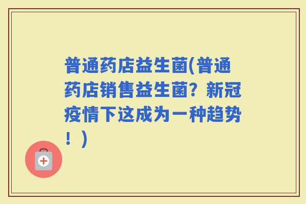 普通药店益生菌(普通药店销售益生菌？新冠疫情下这成为一种趋势！)