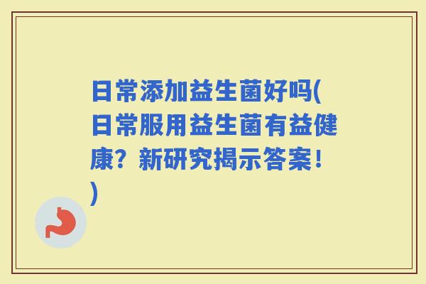 日常添加益生菌好吗(日常服用益生菌有益健康？新研究揭示答案！)