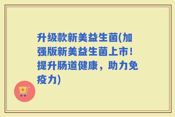 升级款新美益生菌(加强版新美益生菌上市！提升肠道健康，助力力)