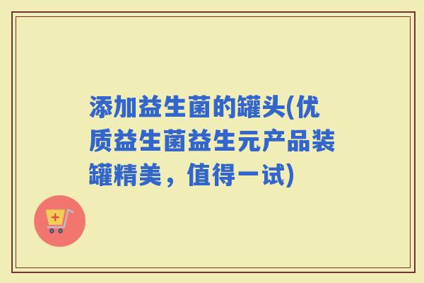 添加益生菌的罐头(优质益生菌益生元产品装罐精美，值得一试)