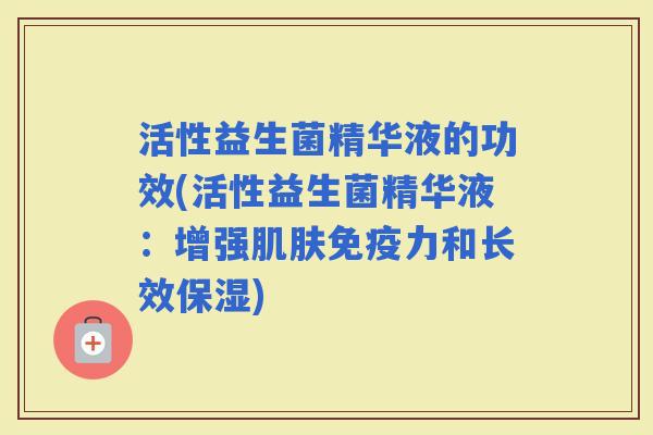 活性益生菌精华液的功效(活性益生菌精华液：增强力和长效保湿)