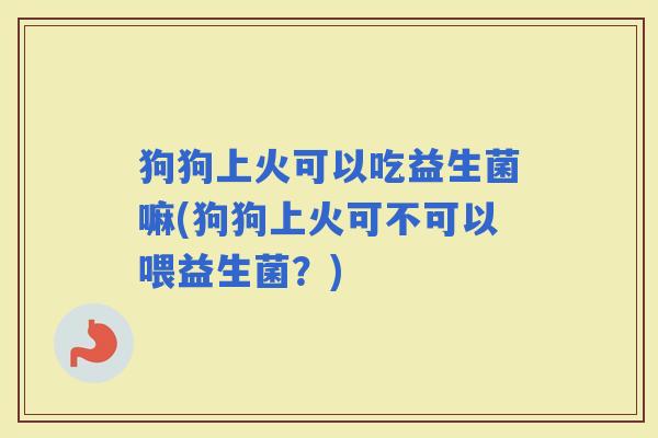 狗狗上火可以吃益生菌嘛(狗狗上火可不可以喂益生菌？)