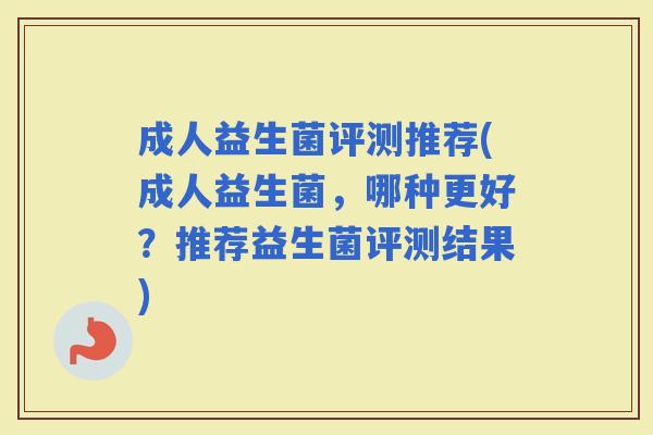 成人益生菌评测推荐(成人益生菌，哪种更好？推荐益生菌评测结果)