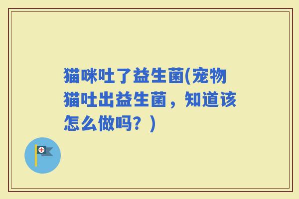 猫咪吐了益生菌(宠物猫吐出益生菌，知道该怎么做吗？)