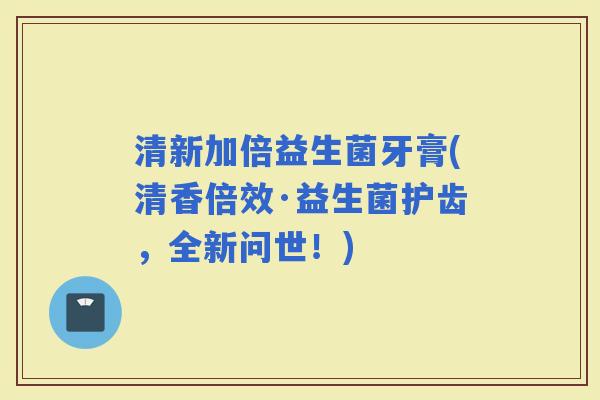 清新加倍益生菌牙膏(清香倍效·益生菌护齿，全新问世！)