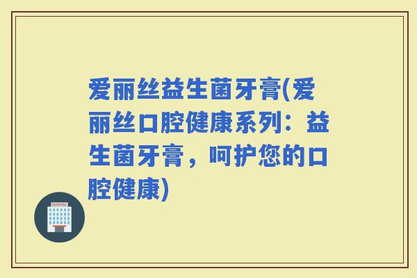 爱丽丝益生菌牙膏(爱丽丝口腔健康系列：益生菌牙膏，呵护您的口腔健康)