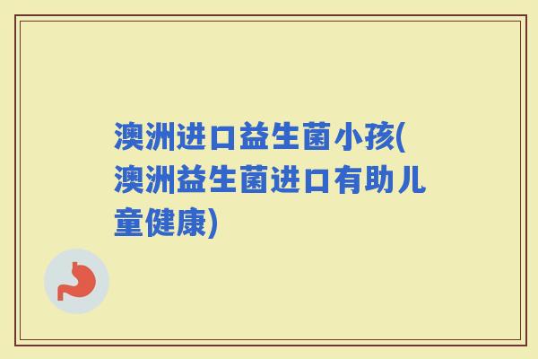 澳洲进口益生菌小孩(澳洲益生菌进口有助儿童健康)