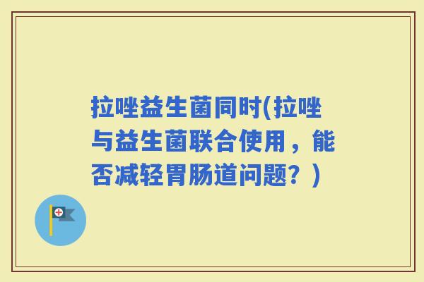 拉唑益生菌同时(拉唑与益生菌联合使用，能否减轻道问题？)