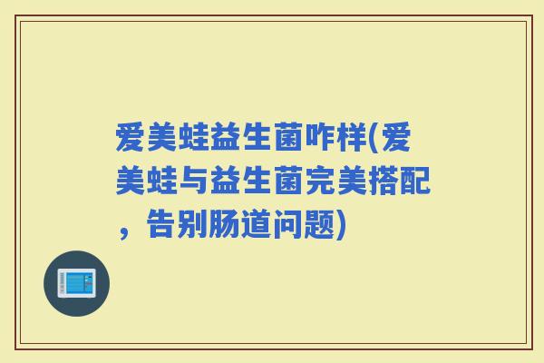 爱美蛙益生菌咋样(爱美蛙与益生菌完美搭配，告别肠道问题)
