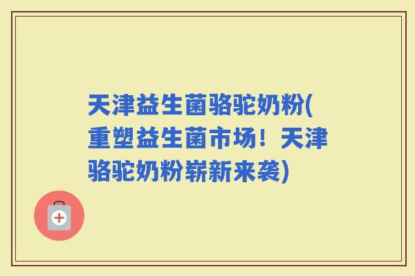 天津益生菌骆驼奶粉(重塑益生菌市场！天津骆驼奶粉崭新来袭)
