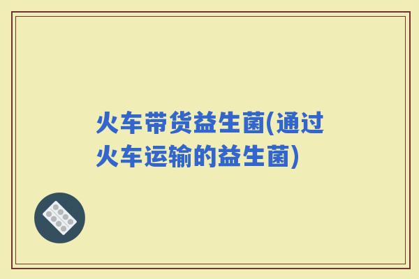 火车带货益生菌(通过火车运输的益生菌)