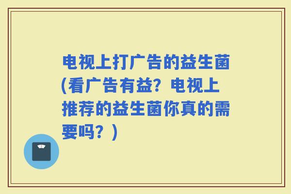 电视上打广告的益生菌(看广告有益？电视上推荐的益生菌你真的需要吗？)