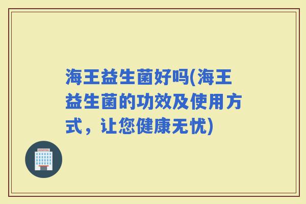海王益生菌好吗(海王益生菌的功效及使用方式，让您健康无忧)