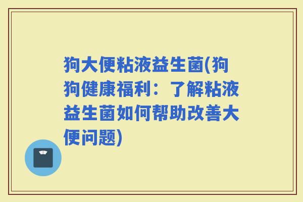 狗大便粘液益生菌(狗狗健康福利：了解粘液益生菌如何帮助改善大便问题)